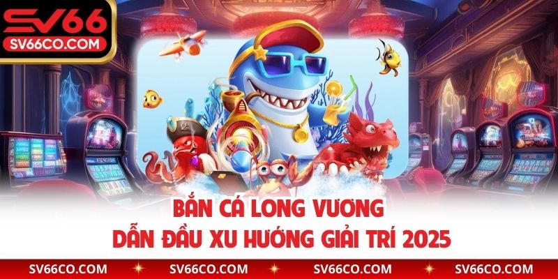 Bắn cá Long Vương dẫn đầu xu hướng giải trí 2025